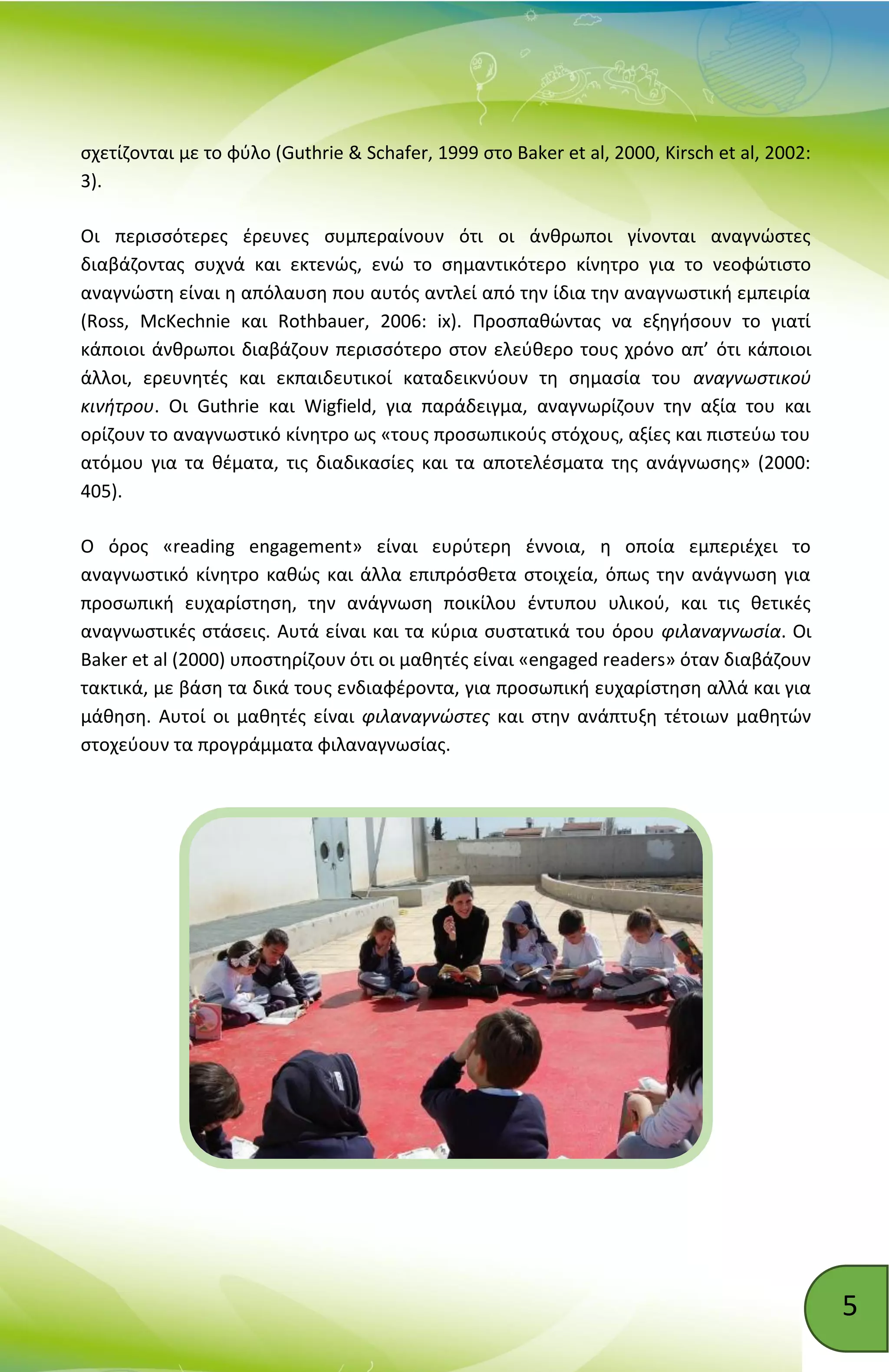 5
σχετίζονται με το φύλο (Guthrie & Schafer, 1999 στο Baker et al, 2000, Kirsch et al, 2002:
3).
Οι περισσότερες έρευνες συμπεραίνουν ότι οι άνθρωποι γίνονται αναγνώστες
διαβάζοντας συχνά και εκτενώς, ενώ το σημαντικότερο κίνητρο για το νεοφώτιστο
αναγνώστη είναι η απόλαυση που αυτός αντλεί από την ίδια την αναγνωστική εμπειρία
(Ross, McKechnie και Rothbauer, 2006: ix). Προσπαθώντας να εξηγήσουν το γιατί
κάποιοι άνθρωποι διαβάζουν περισσότερο στον ελεύθερο τους χρόνο απ’ ότι κάποιοι
άλλοι, ερευνητές και εκπαιδευτικοί καταδεικνύουν τη σημασία του αναγνωστικού
κινήτρου. Οι Guthrie και Wigfield, για παράδειγμα, αναγνωρίζουν την αξία του και
ορίζουν το αναγνωστικό κίνητρο ως «τους προσωπικούς στόχους, αξίες και πιστεύω του
ατόμου για τα θέματα, τις διαδικασίες και τα αποτελέσματα της ανάγνωσης» (2000:
405).
Ο όρος «reading engagement» είναι ευρύτερη έννοια, η οποία εμπεριέχει το
αναγνωστικό κίνητρο καθώς και άλλα επιπρόσθετα στοιχεία, όπως την ανάγνωση για
προσωπική ευχαρίστηση, την ανάγνωση ποικίλου έντυπου υλικού, και τις θετικές
αναγνωστικές στάσεις. Aυτά είναι και τα κύρια συστατικά του όρου φιλαναγνωσία. Οι
Baker et al (2000) υποστηρίζουν ότι οι μαθητές είναι «engaged readers» όταν διαβάζουν
τακτικά, με βάση τα δικά τους ενδιαφέροντα, για προσωπική ευχαρίστηση αλλά και για
μάθηση. Αυτοί οι μαθητές είναι φιλαναγνώστες και στην ανάπτυξη τέτοιων μαθητών
στοχεύουν τα προγράμματα φιλαναγνωσίας.
 