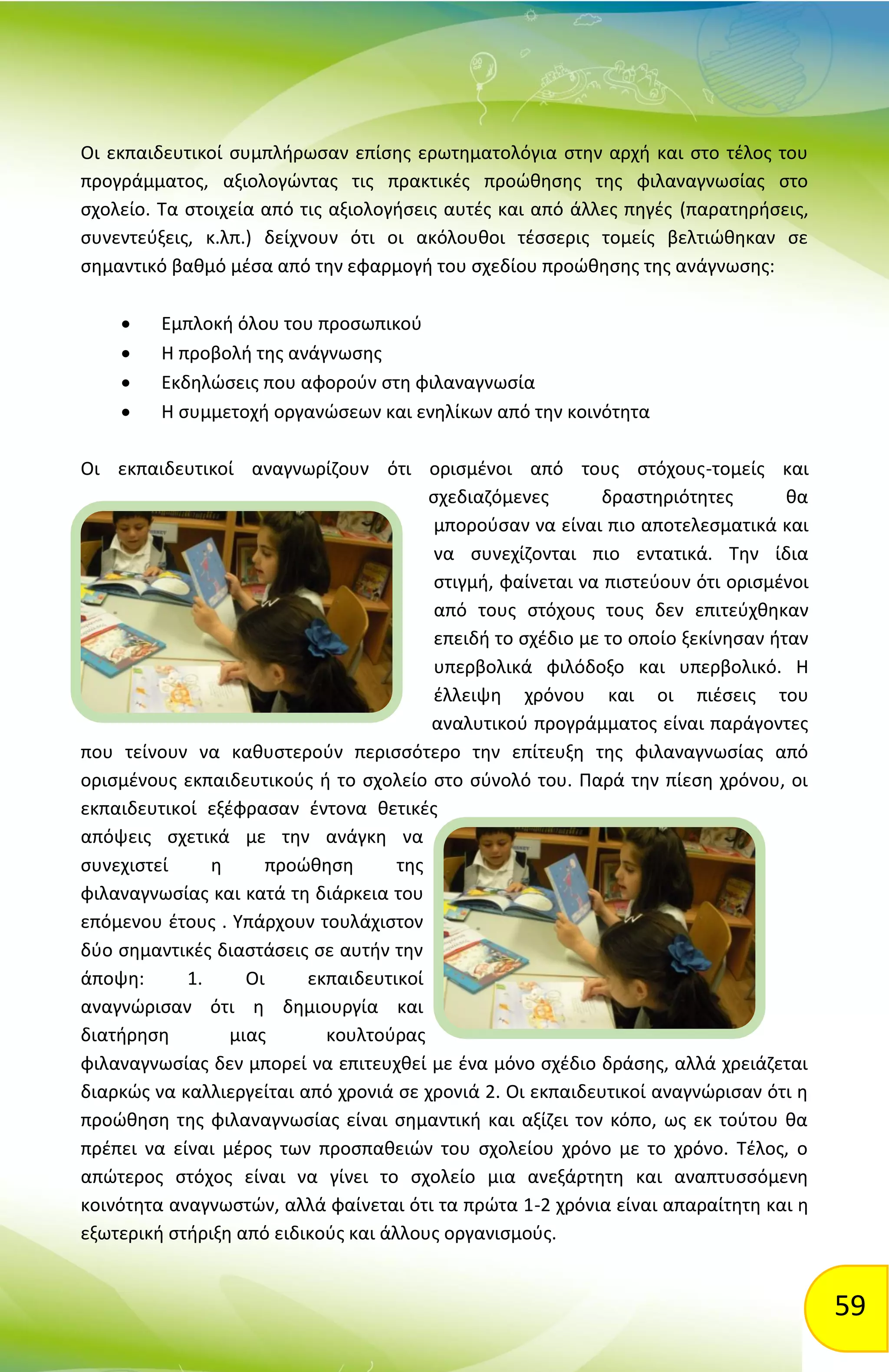 59
Οι εκπαιδευτικοί συμπλήρωσαν επίσης ερωτηματολόγια στην αρχή και στο τέλος του
προγράμματος, αξιολογώντας τις πρακτικές προώθησης της φιλαναγνωσίας στο
σχολείο. Τα στοιχεία από τις αξιολογήσεις αυτές και από άλλες πηγές (παρατηρήσεις,
συνεντεύξεις, κ.λπ.) δείχνουν ότι οι ακόλουθοι τέσσερις τομείς βελτιώθηκαν σε
σημαντικό βαθμό μέσα από την εφαρμογή του σχεδίου προώθησης της ανάγνωσης:
 Εμπλοκή όλου του προσωπικού
 Η προβολή της ανάγνωσης
 Εκδηλώσεις που αφορούν στη φιλαναγνωσία
 Η συμμετοχή οργανώσεων και ενηλίκων από την κοινότητα
Οι εκπαιδευτικοί αναγνωρίζουν ότι ορισμένοι από τους στόχους-τομείς και
σχεδιαζόμενες δραστηριότητες θα
μπορούσαν να είναι πιο αποτελεσματικά και
να συνεχίζονται πιο εντατικά. Την ίδια
στιγμή, φαίνεται να πιστεύουν ότι ορισμένοι
από τους στόχους τους δεν επιτεύχθηκαν
επειδή το σχέδιο με το οποίο ξεκίνησαν ήταν
υπερβολικά φιλόδοξο και υπερβολικό. Η
έλλειψη χρόνου και οι πιέσεις του
αναλυτικού προγράμματος είναι παράγοντες
που τείνουν να καθυστερούν περισσότερο την επίτευξη της φιλαναγνωσίας από
ορισμένους εκπαιδευτικούς ή το σχολείο στο σύνολό του. Παρά την πίεση χρόνου, οι
εκπαιδευτικοί εξέφρασαν έντονα θετικές
απόψεις σχετικά με την ανάγκη να
συνεχιστεί η προώθηση της
φιλαναγνωσίας και κατά τη διάρκεια του
επόμενου έτους . Υπάρχουν τουλάχιστον
δύο σημαντικές διαστάσεις σε αυτήν την
άποψη: 1. Οι εκπαιδευτικοί
αναγνώρισαν ότι η δημιουργία και
διατήρηση μιας κουλτούρας
φιλαναγνωσίας δεν μπορεί να επιτευχθεί με ένα μόνο σχέδιο δράσης, αλλά χρειάζεται
διαρκώς να καλλιεργείται από χρονιά σε χρονιά 2. Οι εκπαιδευτικοί αναγνώρισαν ότι η
προώθηση της φιλαναγνωσίας είναι σημαντική και αξίζει τον κόπο, ως εκ τούτου θα
πρέπει να είναι μέρος των προσπαθειών του σχολείου χρόνο με το χρόνο. Τέλος, ο
απώτερος στόχος είναι να γίνει το σχολείο μια ανεξάρτητη και αναπτυσσόμενη
κοινότητα αναγνωστών, αλλά φαίνεται ότι τα πρώτα 1-2 χρόνια είναι απαραίτητη και η
εξωτερική στήριξη από ειδικούς και άλλους οργανισμούς.
 