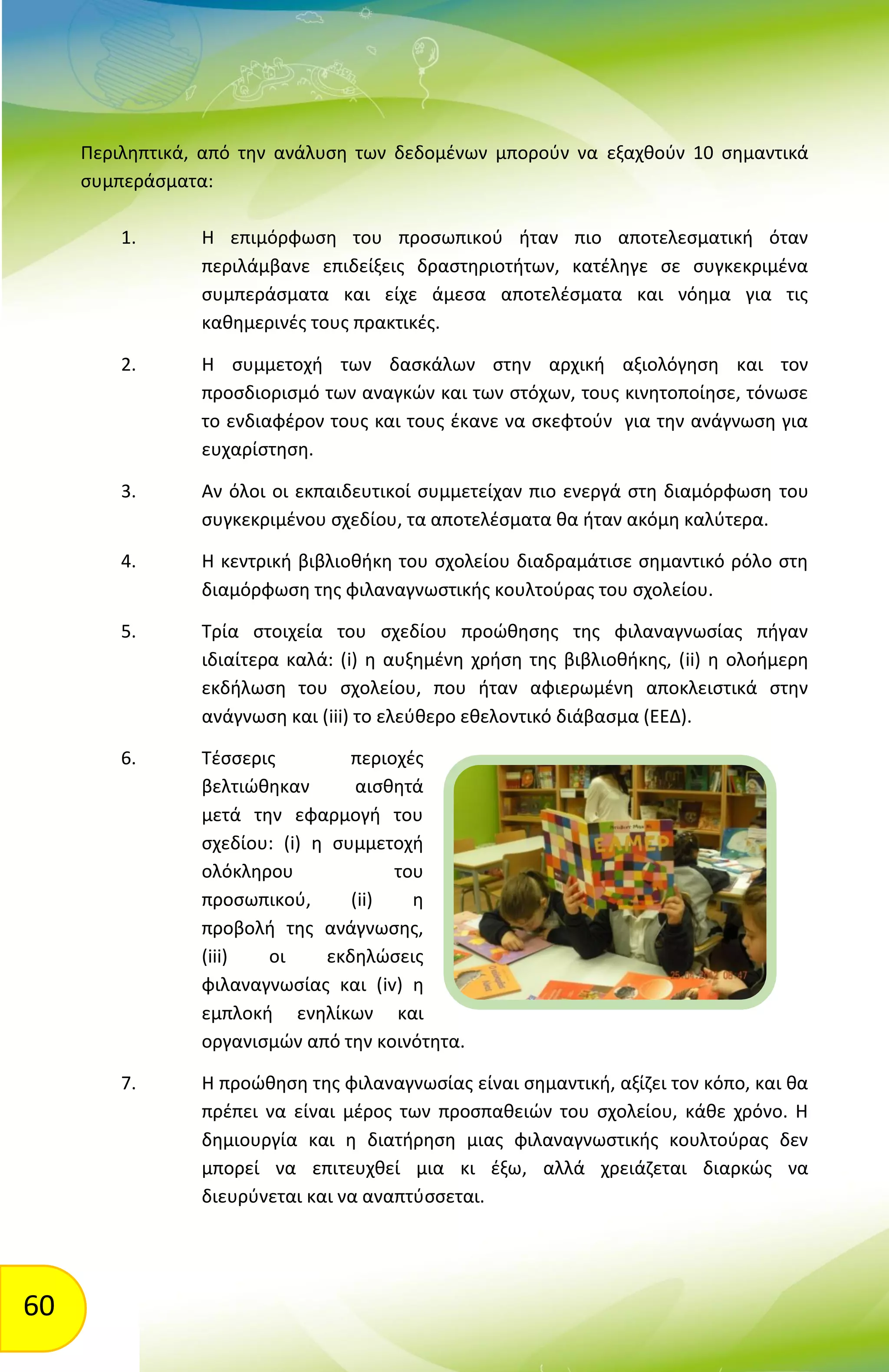 60
Περιληπτικά, από την ανάλυση των δεδομένων μπορούν να εξαχθούν 10 σημαντικά
συμπεράσματα:
1. Η επιμόρφωση του προσωπικού ήταν πιο αποτελεσματική όταν
περιλάμβανε επιδείξεις δραστηριοτήτων, κατέληγε σε συγκεκριμένα
συμπεράσματα και είχε άμεσα αποτελέσματα και νόημα για τις
καθημερινές τους πρακτικές.
2. Η συμμετοχή των δασκάλων στην αρχική αξιολόγηση και τον
προσδιορισμό των αναγκών και των στόχων, τους κινητοποίησε, τόνωσε
το ενδιαφέρον τους και τους έκανε να σκεφτούν για την ανάγνωση για
ευχαρίστηση.
3. Αν όλοι οι εκπαιδευτικοί συμμετείχαν πιο ενεργά στη διαμόρφωση του
συγκεκριμένου σχεδίου, τα αποτελέσματα θα ήταν ακόμη καλύτερα.
4. Η κεντρική βιβλιοθήκη του σχολείου διαδραμάτισε σημαντικό ρόλο στη
διαμόρφωση της φιλαναγνωστικής κουλτούρας του σχολείου.
5. Τρία στοιχεία του σχεδίου προώθησης της φιλαναγνωσίας πήγαν
ιδιαίτερα καλά: (i) η αυξημένη χρήση της βιβλιοθήκης, (ii) η ολοήμερη
εκδήλωση του σχολείου, που ήταν αφιερωμένη αποκλειστικά στην
ανάγνωση και (iii) το ελεύθερο εθελοντικό διάβασμα (ΕΕΔ).
6. Τέσσερις περιοχές
βελτιώθηκαν αισθητά
μετά την εφαρμογή του
σχεδίου: (i) η συμμετοχή
ολόκληρου του
προσωπικού, (ii) η
προβολή της ανάγνωσης,
(iii) οι εκδηλώσεις
φιλαναγνωσίας και (iv) η
εμπλοκή ενηλίκων και
οργανισμών από την κοινότητα.
7. Η προώθηση της φιλαναγνωσίας είναι σημαντική, αξίζει τον κόπο, και θα
πρέπει να είναι μέρος των προσπαθειών του σχολείου, κάθε χρόνο. Η
δημιουργία και η διατήρηση μιας φιλαναγνωστικής κουλτούρας δεν
μπορεί να επιτευχθεί μια κι έξω, αλλά χρειάζεται διαρκώς να
διευρύνεται και να αναπτύσσεται.
 