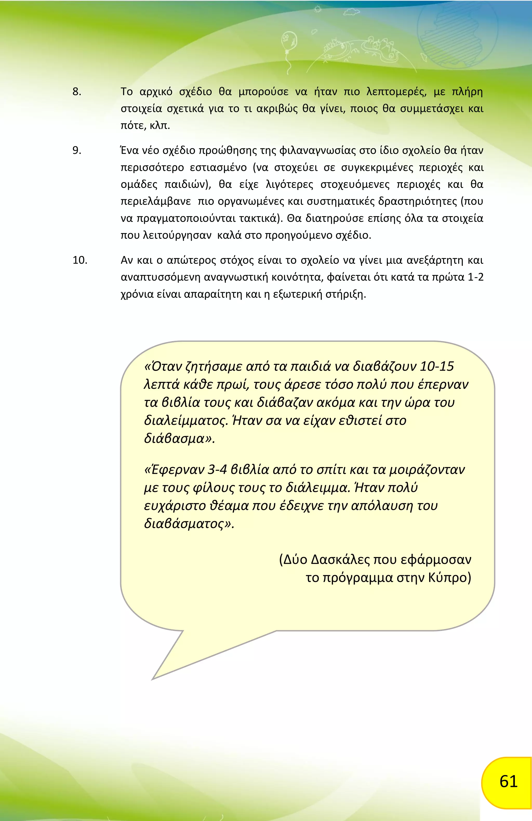 61
«Όταν ζητήσαμε από τα παιδιά να διαβάζουν 10-15
λεπτά κάθε πρωί, τους άρεσε τόσο πολύ που έπερναν
τα βιβλία τους και διάβαζαν ακόμα και την ώρα του
διαλείμματος. Ήταν σα να είχαν εθιστεί στο
διάβασμα».
«Έφερναν 3-4 βιβλία από το σπίτι και τα μοιράζονταν
με τους φίλους τους το διάλειμμα. Ήταν πολύ
ευχάριστο θέαμα που έδειχνε την απόλαυση του
διαβάσματος».
(Δύο Δασκάλες που εφάρμοσαν
το πρόγραμμα στην Κύπρο)
8. Το αρχικό σχέδιο θα μπορούσε να ήταν πιο λεπτομερές, με πλήρη
στοιχεία σχετικά για το τι ακριβώς θα γίνει, ποιος θα συμμετάσχει και
πότε, κλπ.
9. Ένα νέο σχέδιο προώθησης της φιλαναγνωσίας στο ίδιο σχολείο θα ήταν
περισσότερο εστιασμένο (να στοχεύει σε συγκεκριμένες περιοχές και
ομάδες παιδιών), θα είχε λιγότερες στοχευόμενες περιοχές και θα
περιελάμβανε πιο οργανωμένες και συστηματικές δραστηριότητες (που
να πραγματοποιούνται τακτικά). Θα διατηρούσε επίσης όλα τα στοιχεία
που λειτούργησαν καλά στο προηγούμενο σχέδιο.
10. Αν και ο απώτερος στόχος είναι το σχολείο να γίνει μια ανεξάρτητη και
αναπτυσσόμενη αναγνωστική κοινότητα, φαίνεται ότι κατά τα πρώτα 1-2
χρόνια είναι απαραίτητη και η εξωτερική στήριξη.
 
