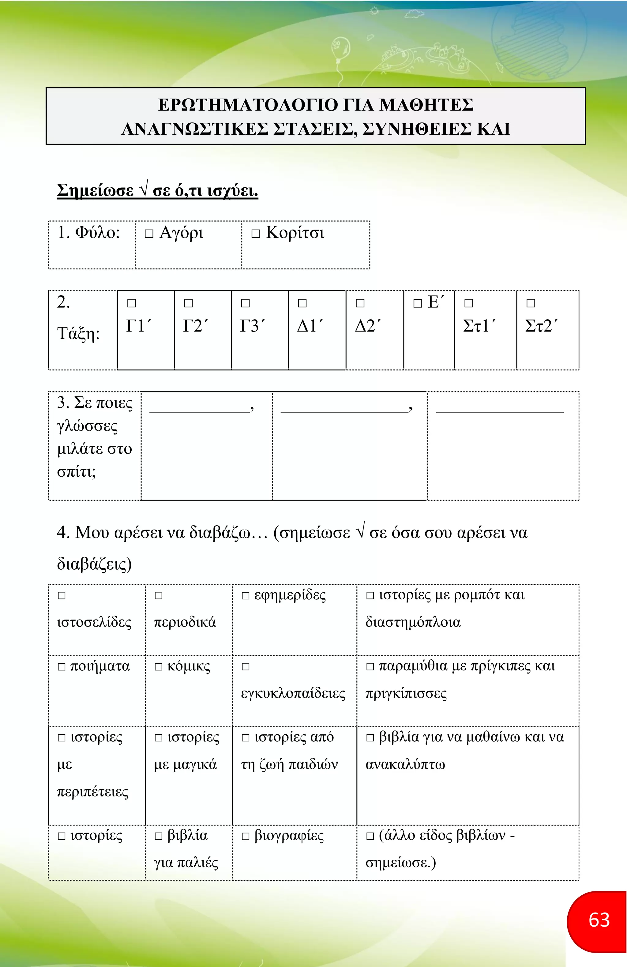 63
Σημείωσε √ σε ό,τι ισχύει.
1. Φύλο: □ Αγόρι □ Κορίτσι
2.
Τάξη:
□
Γ1΄
□
Γ2΄
□
Γ3΄
□
Δ1΄
□
Δ2΄
□ Ε΄ □
Στ1΄
□
Στ2΄
3. Σε ποιες
γλώσσες
μιλάτε στο
σπίτι;
___________, ______________, ______________
4. Μου αρέσει να διαβάζω… (σημείωσε √ σε όσα σου αρέσει να
διαβάζεις)
□
ιστοσελίδες
□
περιοδικά
□ εφημερίδες □ ιστορίες με ρομπότ και
διαστημόπλοια
□ ποιήματα □ κόμικς □
εγκυκλοπαίδειες
□ παραμύθια με πρίγκιπες και
πριγκίπισσες
□ ιστορίες
με
περιπέτειες
□ ιστορίες
με μαγικά
□ ιστορίες από
τη ζωή παιδιών
□ βιβλία για να μαθαίνω και να
ανακαλύπτω
□ ιστορίες □ βιβλία
για παλιές
□ βιογραφίες □ (άλλο είδος βιβλίων -
σημείωσε.)
ΕΡΩΤΗΜΑΤΟΛΟΓΙΟ ΓΙΑ ΜΑΘΗΤΕΣ
ΑΝΑΓΝΩΣΤΙΚΕΣ ΣΤΑΣΕΙΣ, ΣΥΝΗΘΕΙΕΣ ΚΑΙ
ΣΥΜΠΕΡΙΦΟΡΕΣ
 