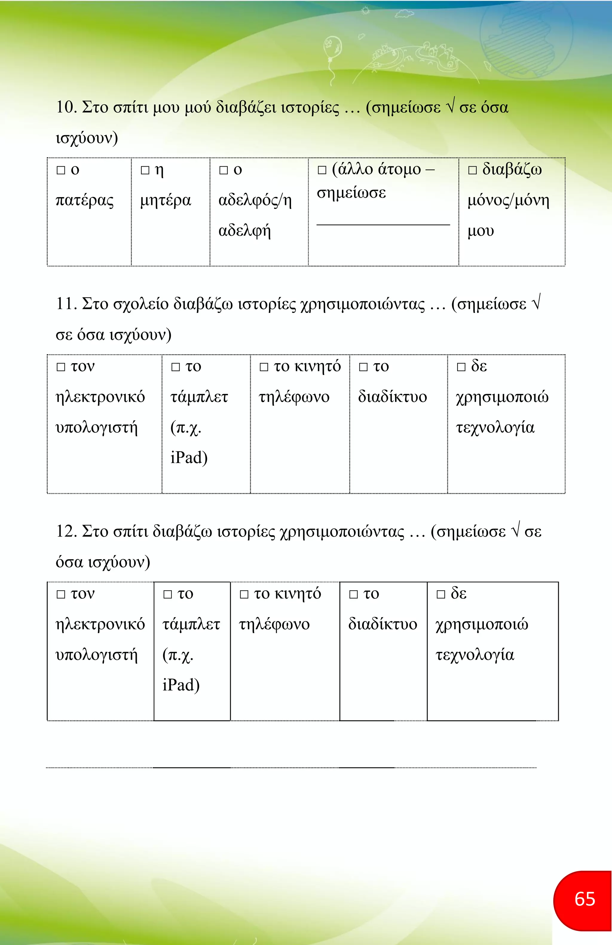 65
10. Στο σπίτι μου μού διαβάζει ιστορίες … (σημείωσε √ σε όσα
ισχύουν)
□ ο
πατέρας
□ η
μητέρα
□ ο
αδελφός/η
αδελφή
□ (άλλο άτομο –
σημείωσε
_______________
□ διαβάζω
μόνος/μόνη
μου
11. Στο σχολείο διαβάζω ιστορίες χρησιμοποιώντας … (σημείωσε √
σε όσα ισχύουν)
□ τον
ηλεκτρονικό
υπολογιστή
□ το
τάμπλετ
(π.χ.
iPad)
□ το κινητό
τηλέφωνο
□ το
διαδίκτυο
□ δε
χρησιμοποιώ
τεχνολογία
12. Στο σπίτι διαβάζω ιστορίες χρησιμοποιώντας … (σημείωσε √ σε
όσα ισχύουν)
□ τον
ηλεκτρονικό
υπολογιστή
□ το
τάμπλετ
(π.χ.
iPad)
□ το κινητό
τηλέφωνο
□ το
διαδίκτυο
□ δε
χρησιμοποιώ
τεχνολογία
 