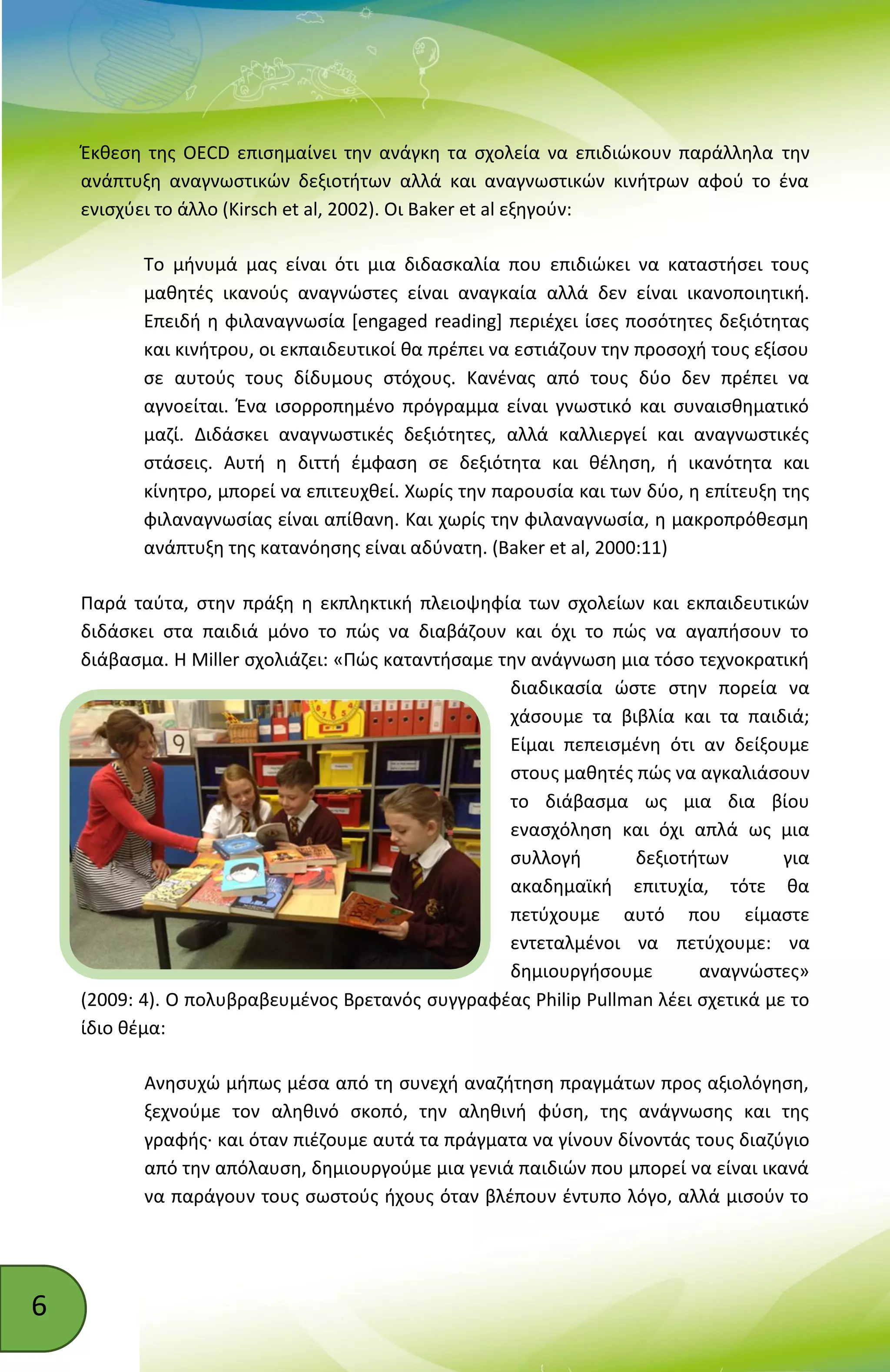 6
Έκθεση της OECD επισημαίνει την ανάγκη τα σχολεία να επιδιώκουν παράλληλα την
ανάπτυξη αναγνωστικών δεξιοτήτων αλλά και αναγνωστικών κινήτρων αφού το ένα
ενισχύει το άλλο (Kirsch et al, 2002). Οι Baker et al εξηγούν:
Το μήνυμά μας είναι ότι μια διδασκαλία που επιδιώκει να καταστήσει τους
μαθητές ικανούς αναγνώστες είναι αναγκαία αλλά δεν είναι ικανοποιητική.
Επειδή η φιλαναγνωσία [engaged reading] περιέχει ίσες ποσότητες δεξιότητας
και κινήτρου, οι εκπαιδευτικοί θα πρέπει να εστιάζουν την προσοχή τους εξίσου
σε αυτούς τους δίδυμους στόχους. Κανένας από τους δύο δεν πρέπει να
αγνοείται. Ένα ισορροπημένο πρόγραμμα είναι γνωστικό και συναισθηματικό
μαζί. Διδάσκει αναγνωστικές δεξιότητες, αλλά καλλιεργεί και αναγνωστικές
στάσεις. Αυτή η διττή έμφαση σε δεξιότητα και θέληση, ή ικανότητα και
κίνητρο, μπορεί να επιτευχθεί. Χωρίς την παρουσία και των δύο, η επίτευξη της
φιλαναγνωσίας είναι απίθανη. Και χωρίς την φιλαναγνωσία, η μακροπρόθεσμη
ανάπτυξη της κατανόησης είναι αδύνατη. (Baker et al, 2000:11)
Παρά ταύτα, στην πράξη η εκπληκτική πλειοψηφία των σχολείων και εκπαιδευτικών
διδάσκει στα παιδιά μόνο το πώς να διαβάζουν και όχι το πώς να αγαπήσουν το
διάβασμα. Η Miller σχολιάζει: «Πώς καταντήσαμε την ανάγνωση μια τόσο τεχνοκρατική
διαδικασία ώστε στην πορεία να
χάσουμε τα βιβλία και τα παιδιά;
Είμαι πεπεισμένη ότι αν δείξουμε
στους μαθητές πώς να αγκαλιάσουν
το διάβασμα ως μια δια βίου
ενασχόληση και όχι απλά ως μια
συλλογή δεξιοτήτων για
ακαδημαϊκή επιτυχία, τότε θα
πετύχουμε αυτό που είμαστε
εντεταλμένοι να πετύχουμε: να
δημιουργήσουμε αναγνώστες»
(2009: 4). Ο πολυβραβευμένος Βρετανός συγγραφέας Philip Pullman λέει σχετικά με το
ίδιο θέμα:
Ανησυχώ μήπως μέσα από τη συνεχή αναζήτηση πραγμάτων προς αξιολόγηση,
ξεχνούμε τον αληθινό σκοπό, την αληθινή φύση, της ανάγνωσης και της
γραφής· και όταν πιέζουμε αυτά τα πράγματα να γίνουν δίνοντάς τους διαζύγιο
από την απόλαυση, δημιουργούμε μια γενιά παιδιών που μπορεί να είναι ικανά
να παράγουν τους σωστούς ήχους όταν βλέπουν έντυπο λόγο, αλλά μισούν το
 