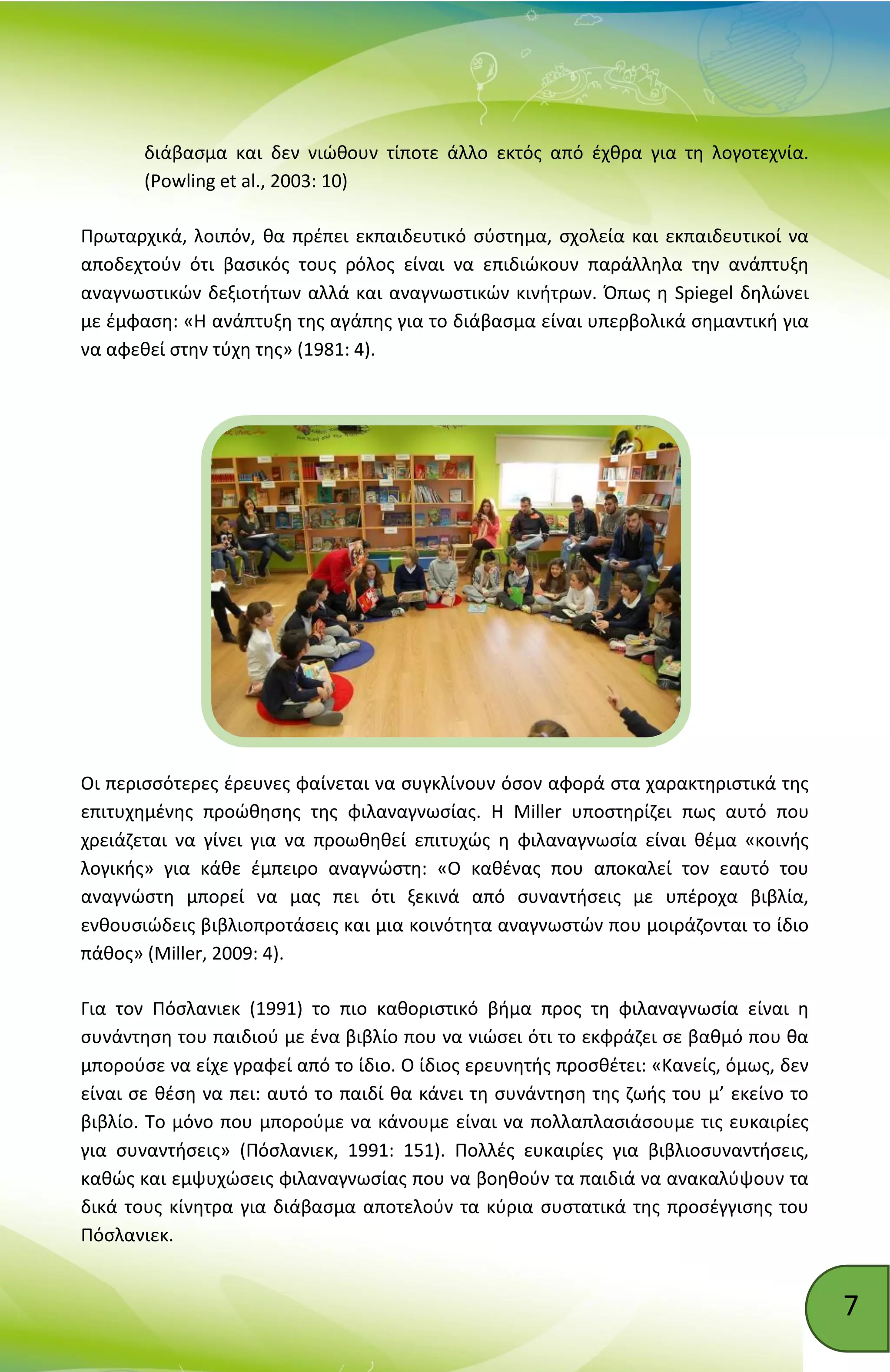 7
διάβασμα και δεν νιώθουν τίποτε άλλο εκτός από έχθρα για τη λογοτεχνία.
(Powling et al., 2003: 10)
Πρωταρχικά, λοιπόν, θα πρέπει εκπαιδευτικό σύστημα, σχολεία και εκπαιδευτικοί να
αποδεχτούν ότι βασικός τους ρόλος είναι να επιδιώκουν παράλληλα την ανάπτυξη
αναγνωστικών δεξιοτήτων αλλά και αναγνωστικών κινήτρων. Όπως η Spiegel δηλώνει
με έμφαση: «Η ανάπτυξη της αγάπης για το διάβασμα είναι υπερβολικά σημαντική για
να αφεθεί στην τύχη της» (1981: 4).
Οι περισσότερες έρευνες φαίνεται να συγκλίνουν όσον αφορά στα χαρακτηριστικά της
επιτυχημένης προώθησης της φιλαναγνωσίας. Η Miller υποστηρίζει πως αυτό που
χρειάζεται να γίνει για να προωθηθεί επιτυχώς η φιλαναγνωσία είναι θέμα «κοινής
λογικής» για κάθε έμπειρο αναγνώστη: «Ο καθένας που αποκαλεί τον εαυτό του
αναγνώστη μπορεί να μας πει ότι ξεκινά από συναντήσεις με υπέροχα βιβλία,
ενθουσιώδεις βιβλιοπροτάσεις και μια κοινότητα αναγνωστών που μοιράζονται το ίδιο
πάθος» (Miller, 2009: 4).
Για τον Πόσλανιεκ (1991) το πιο καθοριστικό βήμα προς τη φιλαναγνωσία είναι η
συνάντηση του παιδιού με ένα βιβλίο που να νιώσει ότι το εκφράζει σε βαθμό που θα
μπορούσε να είχε γραφεί από το ίδιο. Ο ίδιος ερευνητής προσθέτει: «Κανείς, όμως, δεν
είναι σε θέση να πει: αυτό το παιδί θα κάνει τη συνάντηση της ζωής του μ’ εκείνο το
βιβλίο. Το μόνο που μπορούμε να κάνουμε είναι να πολλαπλασιάσουμε τις ευκαιρίες
για συναντήσεις» (Πόσλανιεκ, 1991: 151). Πολλές ευκαιρίες για βιβλιοσυναντήσεις,
καθώς και εμψυχώσεις φιλαναγνωσίας που να βοηθούν τα παιδιά να ανακαλύψουν τα
δικά τους κίνητρα για διάβασμα αποτελούν τα κύρια συστατικά της προσέγγισης του
Πόσλανιεκ.
 
