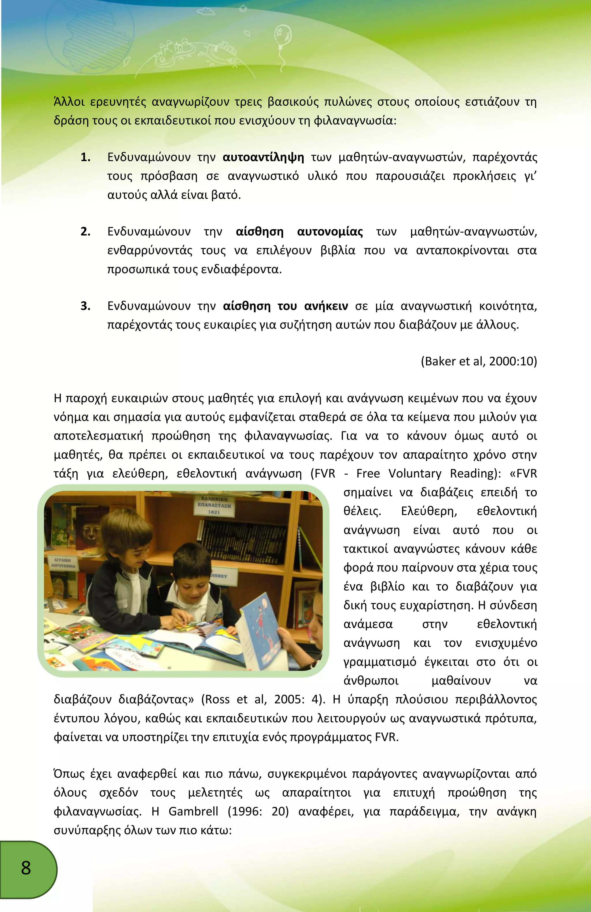 8
Άλλοι ερευνητές αναγνωρίζουν τρεις βασικούς πυλώνες στους οποίους εστιάζουν τη
δράση τους οι εκπαιδευτικοί που ενισχύουν τη φιλαναγνωσία:
1. Ενδυναμώνουν την αυτοαντίληψη των μαθητών-αναγνωστών, παρέχοντάς
τους πρόσβαση σε αναγνωστικό υλικό που παρουσιάζει προκλήσεις γι’
αυτούς αλλά είναι βατό.
2. Ενδυναμώνουν την αίσθηση αυτονομίας των μαθητών-αναγνωστών,
ενθαρρύνοντάς τους να επιλέγουν βιβλία που να ανταποκρίνονται στα
προσωπικά τους ενδιαφέροντα.
3. Ενδυναμώνουν την αίσθηση του ανήκειν σε μία αναγνωστική κοινότητα,
παρέχοντάς τους ευκαιρίες για συζήτηση αυτών που διαβάζουν με άλλους.
(Baker et al, 2000:10)
Η παροχή ευκαιριών στους μαθητές για επιλογή και ανάγνωση κειμένων που να έχουν
νόημα και σημασία για αυτούς εμφανίζεται σταθερά σε όλα τα κείμενα που μιλούν για
αποτελεσματική προώθηση της φιλαναγνωσίας. Για να το κάνουν όμως αυτό οι
μαθητές, θα πρέπει οι εκπαιδευτικοί να τους παρέχουν τον απαραίτητο χρόνο στην
τάξη για ελεύθερη, εθελοντική ανάγνωση (FVR - Free Voluntary Reading): «FVR
σημαίνει να διαβάζεις επειδή το
θέλεις. Ελεύθερη, εθελοντική
ανάγνωση είναι αυτό που οι
τακτικοί αναγνώστες κάνουν κάθε
φορά που παίρνουν στα χέρια τους
ένα βιβλίο και το διαβάζουν για
δική τους ευχαρίστηση. Η σύνδεση
ανάμεσα στην εθελοντική
ανάγνωση και τον ενισχυμένο
γραμματισμό έγκειται στο ότι οι
άνθρωποι μαθαίνουν να
διαβάζουν διαβάζοντας» (Ross et al, 2005: 4). Η ύπαρξη πλούσιου περιβάλλοντος
έντυπου λόγου, καθώς και εκπαιδευτικών που λειτουργούν ως αναγνωστικά πρότυπα,
φαίνεται να υποστηρίζει την επιτυχία ενός προγράμματος FVR.
Όπως έχει αναφερθεί και πιο πάνω, συγκεκριμένοι παράγοντες αναγνωρίζονται από
όλους σχεδόν τους μελετητές ως απαραίτητοι για επιτυχή προώθηση της
φιλαναγνωσίας. Η Gambrell (1996: 20) αναφέρει, για παράδειγμα, την ανάγκη
συνύπαρξης όλων των πιο κάτω:
 
