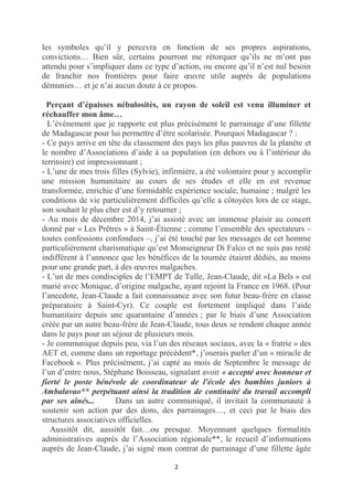 2
les symboles qu’il y percevra en fonction de ses propres aspirations,
convictions… Bien sûr, certains pourront me rétorquer qu’ils ne m’ont pas
attendu pour s’impliquer dans ce type d’action, ou encore qu’il n’est nul besoin
de franchir nos frontières pour faire œuvre utile auprès de populations
démunies… et je n’ai aucun doute à ce propos.
Perçant d’épaisses nébulosités, un rayon de soleil est venu illuminer et
réchauffer mon âme…
L’événement que je rapporte est plus précisément le parrainage d’une fillette
de Madagascar pour lui permettre d’être scolarisée. Pourquoi Madagascar ? :
- Ce pays arrive en tête du classement des pays les plus pauvres de la planète et
le nombre d’Associations d’aide à sa population (en dehors ou à l’intérieur du
territoire) est impressionnant ;
- L’une de mes trois filles (Sylvie), infirmière, a été volontaire pour y accomplir
une mission humanitaire au cours de ses études et elle en est revenue
transformée, enrichie d’une formidable expérience sociale, humaine ; malgré les
conditions de vie particulièrement difficiles qu’elle a côtoyées lors de ce stage,
son souhait le plus cher est d’y retourner ;
- Au mois de décembre 2014, j’ai assisté avec un immense plaisir au concert
donné par « Les Prêtres » à Saint-Étienne ; comme l’ensemble des spectateurs –
toutes confessions confondues –, j’ai été touché par les messages de cet homme
particulièrement charismatique qu’est Monseigneur Di Falco et ne suis pas resté
indifférent à l’annonce que les bénéfices de la tournée étaient dédiés, au moins
pour une grande part, à des œuvres malgaches.
- L’un de mes condisciples de l’EMPT de Tulle, Jean-Claude, dit »La Bels » est
marié avec Monique, d’origine malgache, ayant rejoint la France en 1968. (Pour
l’anecdote, Jean-Claude a fait connaissance avec son futur beau-frère en classe
préparatoire à Saint-Cyr). Ce couple est fortement impliqué dans l’aide
humanitaire depuis une quarantaine d’années ; par le biais d’une Association
créée par un autre beau-frère de Jean-Claude, tous deux se rendent chaque année
dans le pays pour un séjour de plusieurs mois.
- Je communique depuis peu, via l’un des réseaux sociaux, avec la « fratrie » des
AET et, comme dans un reportage précédent*, j’oserais parler d’un « miracle de
Facebook ». Plus précisément, j’ai capté au mois de Septembre le message de
l’un d’entre nous, Stéphane Boisseau, signalant avoir « accepté avec honneur et
fierté le poste bénévole de coordinateur de l'école des bambins juniors à
Ambalavao** perpétuant ainsi la tradition de continuité du travail accompli
par ses aînés... Dans un autre communiqué, il invitait la communauté à
soutenir son action par des dons, des parrainages…, et ceci par le biais des
structures associatives officielles.
Aussitôt dit, aussitôt fait…ou presque. Moyennant quelques formalités
administratives auprès de l’Association régionale**, le recueil d’informations
auprès de Jean-Claude, j’ai signé mon contrat de parrainage d’une fillette âgée
 