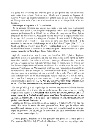 3
d’à peine plus de quatre ans, Mirella, pour qu’elle puisse être scolarisée dans
cette école francophone. Curieusement, Mirella est le prénom de l'épouse de
Laurent Voulzy, ce couple parrainant des enfants dans un des trois orphelinats
de Madagascar mais, d'après mes informations, ce ne serait que l'effet d'un pur
hasard...
Hommages à Stéphane et à l’Association
Je ne connais Stéphane que depuis peu mais je me suis bien évidemment
intéressé à son profil. Ayant fréquenté le Prytanée (80-84) puis Autun (84-88), sa
carrière professionnelle a débuté par un séjour de cinq ans au 8ème Rpima
(régiment de parachutistes). Occupant ensuite des postes à responsabilités dans
le secteur civil pendant une vingtaine d’années, il s’est installé à Madagascar
à l’occasion d’un « break » – qui selon lui sera sans doute définitif – à la
demande de son ancien chef de corps au « 8 », le Colonel Turpin (Aix (71/73) -
Saint-Cyr l'École (73/74) puis St-Cyr Coëtquidan), pour se consacrer aux
œuvres humanitaires. Ce dernier a été Directeur pour l’ordre de Malte de la plus
grande maternité de Tana, le pavillon « Sainte-fleur ».
Âgé de quarante-cinq ans (comme ma deuxième fille Sylvie), Stéphane
appartient donc à la génération qui me suit mais nous avons hérité de notre
éducation scolaire des mêmes valeurs : courage, détermination, sens du
devoir…, valeurs n’ayant fait que s’affirmer pour cet homme qui fut présent sur
les théâtres d’opérations militaires extérieures. Il a acquis, dans la suite de sa
carrière, l’expérience du Management, confortée par l’acquisition d’un diplôme
universitaire à l’Institut français de Gestion (Université Paris X Nanterre). Bien
sûr, une autre caractéristique, et pas la moindre, lui a valu d’avoir été investi
dans la fonction qui lui est dévolue aujourd’hui : la vocation, et le mot est faible.
Au cours des échanges que nous avons eus, il m’a rapporté cette phrase qui
exprime toute sa passion : « je ne fais que donner de mon temps et toute mon
envie...c’est dur, épuisant souvent, mais ô combien épanouissant... »
En tant qu’AET, j’ai eu le privilège de recevoir une photo de Mirella dans un
délai inattendu, c’est à dire dès sa scolarisation. En m’envoyant ce cliché,
Stéphane me signale : « fortement ému d’avoir un de nos parrains AET. À
noter comme je te le disais qu'elle porte aussi bien l'uniforme que toi en ton
époque !!! Amitiés AET » Ce à quoi j’ai répondu : « C'est à toi Stéphane que
je dois cette dose de bonheur... »
Mirella, ma filleule, a pu être scolarisée depuis le 8 octobre 2015.Un peu ma
4ème fille et/ou le 6ème de mes petits-enfants. Bien que la fillette soit
complètement passive, je crois percevoir dans son regard innocent un immense
signe de gratitude. Dès ce jour, je fus convaincu que cette merveilleuse histoire
n’en resterait sûrement pas là...
Comme promis, Stéphane m’a fait parvenir une photo de Mirella prise à
l’occasion du Noël 2015 de l’École des Bambins. Portant une magnifique robe
 