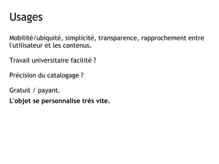 Usages
Mobilité/ubiquité, simplicité, transparence, rapprochement entre
l'utilisateur et les contenus.

Travail universitaire facilité ? 

Précision du catalogage ?

Gratuit / payant.
L'objet se personnalise très vite.
 