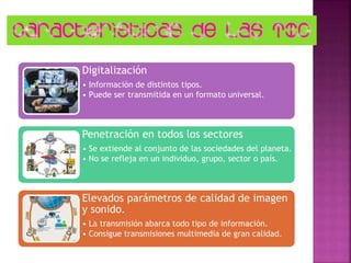 Digitalización
• Información de distintos tipos.
• Puede ser transmitida en un formato universal.
Penetración en todos los sectores
• Se extiende al conjunto de las sociedades del planeta.
• No se refleja en un individuo, grupo, sector o país.
Elevados parámetros de calidad de imagen
y sonido.
• La transmisión abarca todo tipo de información.
• Consigue transmisiones multimedia de gran calidad.
 