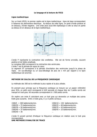 Le langage et la lecture de l’ECG

Ligne isoélectrique

Sur un tracé d’ECG, le premier repère est la ligne isoélectrique : ligne de base correspondant
à l’absence de phénomène électrique. Au-dessus de cette ligne, on parle d’onde positive et
en dessous, d’onde négative. Une onde peut aussi être biphasique si elle se situe en partie
au-dessus et en dessous de la ligne isoélectrique.




L’onde P représente la contraction des oreillettes. Elle est de forme arrondie, souvent
positive et de faible amplitude.
Le complexe QRS correspond à la contraction des ventricules.
L’onde T est la période de repos du cœur.
Le segment ST correspond à la période d’excitation des ventricules jusqu’à la phase de
repos. Un sus-décalage ou un sous-décalage de plus de 1 mm par rapport à la ligne
isoélectrique est anormal.


METHODE DE CALCUL DE LA FREQUENCE CARDIAQUE

La méthode des 300 est la méthode la plus rapide et la plus utilisée.

En prenant pour principe que la fréquence cardiaque se mesure sur un papier millimétré
pour ECG, un petit carré correspond à 0,04 seconde et chaque bloc de 5 petits carrés est
marqué en trait gras. 60 secondes correspondent à 1 500 petits carrés.

On repère une onde R coïncidant avec un trait gras qui deviendra un multiple des autres
traits gras suivants. Entre 2 traits gras, il y a 5 petits carreaux.

1500/5 = 300 battements/min.                       1500/10   =   150 battements/min.
1500/20 = 75 battements/min.                       1500/25   =   60 battements/min.
1500/30 = 50 battements/min.                       1500/35   =   43 battements/min.
1500/40 = 37 battements/min.                       1500/45   =   33 battements/min.
1500/50 = 30                                       …

L’onde R suivant permet d’indiquer la fréquence cardiaque en relation avec le trait gras
correspondant.
UNE METHODE D’ANALYSE DE TRACE
 