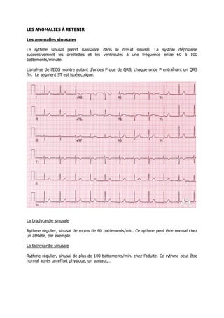 LES ANOMALIES À RETENIR

Les anomalies sinusales

Le rythme sinusal prend naissance dans le nœud sinusal. La systole dépolarise
successivement les oreillettes et les ventricules à une fréquence entre 60 à 100
battements/minute.

L’analyse de l’ECG montre autant d’ondes P que de QRS, chaque onde P entraînant un QRS
fin. Le segment ST est isoélectrique.




La bradycardie sinusale

Rythme régulier, sinusal de moins de 60 battements/min. Ce rythme peut être normal chez
un athlète, par exemple.

La tachycardie sinusale

Rythme régulier, sinusal de plus de 100 battements/min. chez l’adulte. Ce rythme peut être
normal après un effort physique, un sursaut,…
 