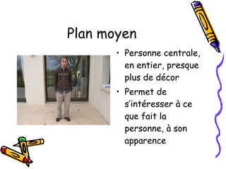 Plan moyen Personne centrale, en entier, presque plus de décor Permet de s’intéresser à ce que fait la personne, à son apparence  