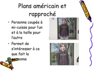 Plans américain et rapproché Personne coupée à mi-cuisse pour l’un et à la taille pour l’autre Permet de s’intéresser à ce que fait la personne 