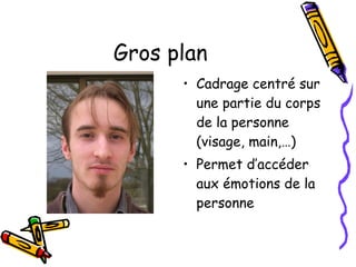 Gros plan Cadrage centré sur une partie du corps de la personne (visage, main,…) Permet d’accéder aux émotions de la personne 
