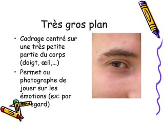 Très gros plan Cadrage centré sur une très petite partie du corps (doigt, œil,…) Permet au photographe de jouer sur les émotions (ex: par le regard) 