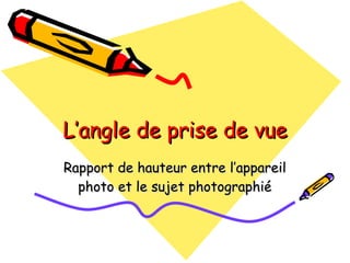 L’angle de prise de vue Rapport de hauteur entre l’appareil photo et le sujet photographié 