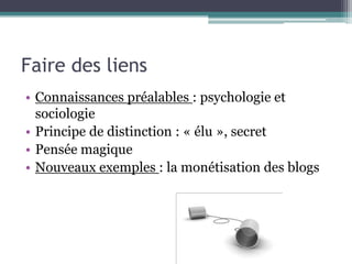 Faire des liens
• Connaissances préalables : psychologie et
  sociologie
• Principe de distinction : « élu », secret
• Pensée magique
• Nouveaux exemples : la monétisation des blogs
 