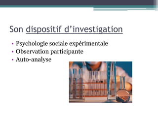 Son dispositif d’investigation
• Psychologie sociale expérimentale
• Observation participante
• Auto-analyse
 