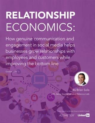 RELATIONSHIP 
ECONOMICS: 
How genuine communication and 
engagement in social media helps 
businesses grow relationships with 
employees and customers while 
improving the bottom line 
October 2014 
By Brian Solis 
with Jaimy Szymanski and Rebecca Lieb 
Custom research by Altimeter Group on behalf of LinkedIn 
 