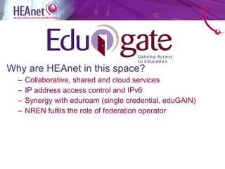 Why are HEAnet in this space?
  –   Collaborative, shared and cloud services
  –   IP address access control and IPv6
  –   Synergy with eduroam (single credential, eduGAIN)
  –   NREN fulfils the role of federation operator
 