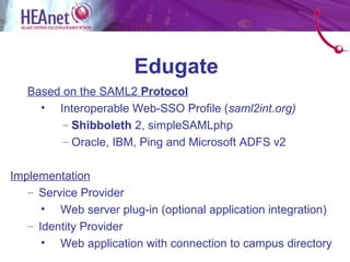 Edugate
   Based on the SAML2 Protocol
     • Interoperable Web-SSO Profile (saml2int.org)
         – Shibboleth 2, simpleSAMLphp
         – Oracle, IBM, Ping and Microsoft ADFS v2

Implementation
   – Service Provider
      • Web server plug-in (optional application integration)
   – Identity Provider
      • Web application with connection to campus directory
 