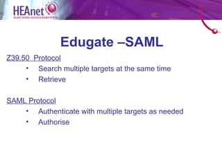 Edugate –SAML
Z39.50 Protocol
     • Search multiple targets at the same time
     • Retrieve

SAML Protocol
    • Authenticate with multiple targets as needed
    • Authorise
 