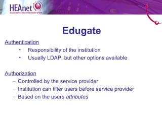 Edugate
Authentication
     • Responsibility of the institution
     • Usually LDAP, but other options available

Authorization
   – Controlled by the service provider
   – Institution can filter users before service provider
   – Based on the users attributes
 