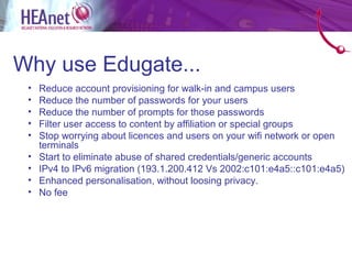 Why use Edugate...
 •   Reduce account provisioning for walk-in and campus users
 •   Reduce the number of passwords for your users
 •   Reduce the number of prompts for those passwords
 •   Filter user access to content by affiliation or special groups
 •   Stop worrying about licences and users on your wifi network or open
     terminals
 •   Start to eliminate abuse of shared credentials/generic accounts
 •   IPv4 to IPv6 migration (193.1.200.412 Vs 2002:c101:e4a5::c101:e4a5)
 •   Enhanced personalisation, without loosing privacy.
 •   No fee
 