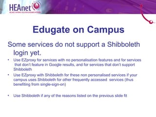 Edugate on Campus
Some services do not support a Shibboleth
 login yet.
•   Use EZproxy for services with no personalisation features and for services
     that don’t feature in Google results, and for services that don’t support
    Shibboleth
•   Use EZproxy with Shibboleth for these non personalised services if your
    campus uses Shibboleth for other frequently accessed services (thus
    benefiting from single-sign-on)

•   Use Shibboleth if any of the reasons listed on the previous slide fit
 