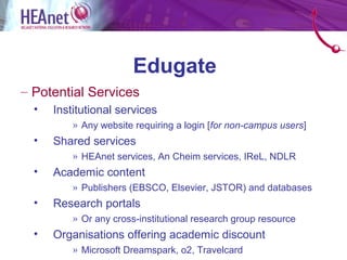 Edugate
– Potential Services
  •   Institutional services
          » Any website requiring a login [for non-campus users]
  •   Shared services
          » HEAnet services, An Cheim services, IReL, NDLR
  •   Academic content
          » Publishers (EBSCO, Elsevier, JSTOR) and databases
  •   Research portals
          » Or any cross-institutional research group resource
  •   Organisations offering academic discount
          » Microsoft Dreamspark, o2, Travelcard
 