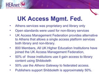 UK Access Mgmt. Fed.
•   Athens services was proprietary and library only
•   Open standards were used for non-library services
•   UK Access Management Federation provides alternative
    to Athens that allows a single access platform services
    both library and non-library.
•   800 Members, All UK Higher Education Institutions have
    joined the UK Access Management Federation,
•   50% of those institutions use it gain access to library
    content using Shibboleth
•   50% use the Athens Gateway to federated access.
•   Publishers support Shibboleth is approximately 50%.
 