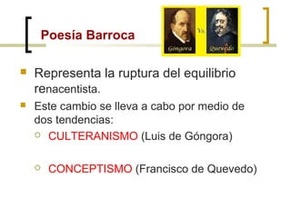 Poesía Barroca
 Representa la ruptura del equilibrio
renacentista.
 Este cambio se lleva a cabo por medio de
dos tendencias:
 CULTERANISMO (Luis de Góngora)
 CONCEPTISMO (Francisco de Quevedo)
 