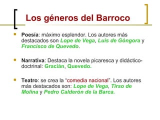 Los géneros del Barroco
 Poesía: máximo esplendor. Los autores más
destacados son Lope de Vega, Luis de Góngora y
Francisco de Quevedo.
 Narrativa: Destaca la novela picaresca y didáctico-
doctrinal: Gracián, Quevedo.
 Teatro: se crea la “comedia nacional”. Los autores
más destacados son: Lope de Vega, Tirso de
Molina y Pedro Calderón de la Barca.
 