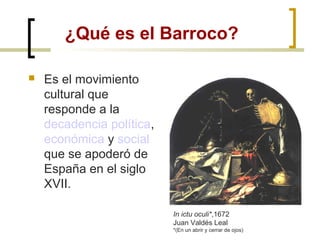 ¿Qué es el Barroco?
 Es el movimiento
cultural que
responde a la
decadencia política,
económica y social
que se apoderó de
España en el siglo
XVII.
In ictu oculi*,1672
Juan Valdés Leal
*(En un abrir y cerrar de ojos)
 