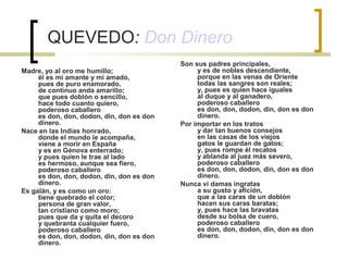 QUEVEDO: Don Dinero
Madre, yo al oro me humillo;
él es mi amante y mi amado,
pues de puro enamorado,
de continuo anda amarillo;
que pues doblón o sencillo,
hace todo cuanto quiero,
poderoso caballero
es don, don, dodon, din, don es don
dinero.
Nace en las Indias honrado,
donde el mundo le acompaña,
viene a morir en España
y es en Génova enterrado;
y pues quien le trae al lado
es hermoso, aunque sea fiero,
poderoso caballero
es don, don, dodon, din, don es don
dinero.
Es galán, y es como un oro:
tiene quebrado el color;
persona de gran valor,
tan cristiano como moro;
pues que da y quita el decoro
y quebranta cualquier fuero,
poderoso caballero
es don, don, dodon, din, don es don
dinero.
Son sus padres principales,
y es de nobles descendiente,
porque en las venas de Oriente
todas las sangres son reales;
y, pues es quien hace iguales
al duque y al ganadero,
poderoso caballero
es don, don, dodon, din, don es don
dinero.
Por importar en los tratos
y dar tan buenos consejos
en las casas de los viejos
gatos le guardan de gatos;
y, pues rompe él recatos
y ablanda al juez más severo,
poderoso caballero
es don, don, dodon, din, don es don
dinero.
Nunca vi damas ingratas
a su gusto y afición,
que a las caras de un doblón
hacen sus caras baratas;
y, pues hace las bravatas
desde su bolsa de cuero,
poderoso caballero
es don, don, dodon, din, don es don
dinero.
 