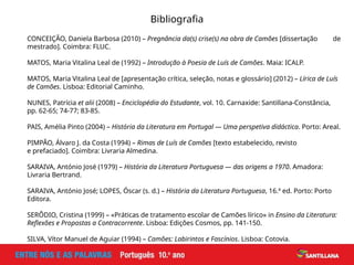 Bibliografia
CONCEIÇÃO, Daniela Barbosa (2010) – Pregnância da(s) crise(s) na obra de Camões [dissertação de
mestrado]. Coimbra: FLUC.
MATOS, Maria Vitalina Leal de (1992) – Introdução à Poesia de Luís de Camões. Maia: ICALP.
MATOS, Maria Vitalina Leal de [apresentação crítica, seleção, notas e glossário] (2012) – Lírica de Luís
de Camões. Lisboa: Editorial Caminho.
NUNES, Patrícia et alii (2008) – Enciclopédia do Estudante, vol. 10. Carnaxide: Santillana-Constância,
pp. 62-65; 74-77; 83-85.
PAIS, Amélia Pinto (2004) – História da Literatura em Portugal — Uma perspetiva didáctica. Porto: Areal.
PIMPÃO, Álvaro J. da Costa (1994) – Rimas de Luís de Camões [texto estabelecido, revisto
e prefaciado]. Coimbra: Livraria Almedina.
SARAIVA, António José (1979) – História da Literatura Portuguesa — das origens a 1970. Amadora:
Livraria Bertrand.
SARAIVA, António José; LOPES, Óscar (s. d.) – História da Literatura Portuguesa, 16.ª ed. Porto: Porto
Editora.
SERÔDIO, Cristina (1999) – «Práticas de tratamento escolar de Camões lírico» in Ensino da Literatura:
Reflexões e Propostas a Contracorrente. Lisboa: Edições Cosmos, pp. 141-150.
SILVA, Vítor Manuel de Aguiar (1994) – Camões: Labirintos e Fascínios. Lisboa: Cotovia.
 