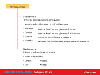 Medida velha
Formas da poesia palaciana portuguesa:
Formas poéticas
Medida nova
Influência italiana (dolce stil nuovo):
• Métrica: redondilha maior ou redondilha menor
• Vilancete mote de 2 ou 3 versos; glosas de 7 versos
• Cantiga mote de 4 ou 5 versos; glosas de 8 a 10 versos
• Esparsa sem mote; 1 estrofe de 8 a 10 versos
• Endecha 5 oitavas; redondilha menor; esquema rimático abbacbbc
• Métrica: decassílabo
• Canção
• Ode
• Elegia
• Écloga
 