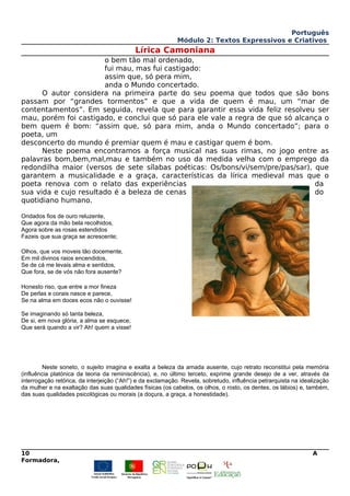 Português
Módulo 2: Textos Expressivos e Criativos
Lírica Camoniana
o bem tão mal ordenado,
fui mau, mas fui castigado:
assim que, só pera mim,
anda o Mundo concertado.
O autor considera na primeira parte do seu poema que todos que são bons
passam por “grandes tormentos” e que a vida de quem é mau, um “mar de
contentamentos”. Em seguida, revela que para garantir essa vida feliz resolveu ser
mau, porém foi castigado, e conclui que só para ele vale a regra de que só alcança o
bem quem é bom: “assim que, só para mim, anda o Mundo concertado”; para o
poeta, um
desconcerto do mundo é premiar quem é mau e castigar quem é bom.
Neste poema encontramos a força musical nas suas rimas, no jogo entre as
palavras bom,bem,mal,mau e também no uso da medida velha com o emprego da
redondilha maior (versos de sete sílabas poéticas: Os/bons/vi/sem/pre/pas/sar), que
garantem a musicalidade e a graça, características da lírica medieval mas que o
poeta renova com o relato das experiências da
sua vida e cujo resultado é a beleza de cenas do
quotidiano humano.
Ondados fios de ouro reluzente,
Que agora da mão bela recolhidos,
Agora sobre as rosas estendidos
Fazeis que sua graça se acrescente;
Olhos, que vos moveis tão docemente,
Em mil divinos raios encendidos,
Se de cá me levais alma e sentidos,
Que fora, se de vós não fora ausente?
Honesto riso, que entre a mor fineza
De perlas e corais nasce e parece,
Se na alma em doces ecos não o ouvisse!
Se imaginando só tanta beleza,
De si, em nova glória, a alma se esquece,
Que será quando a vir? Ah! quem a visse!
Neste soneto, o sujeito imagina e exalta a beleza da amada ausente, cujo retrato reconstitui pela memória
(influência platónica da teoria da reminiscência), e, no último terceto, exprime grande desejo de a ver, através da
interrogação retórica, da interjeição (“Ah!”) e da exclamação. Revela, sobretudo, influência petrarquista na idealização
da mulher e na exaltação das suas qualidades físicas (os cabelos, os olhos, o rosto, os dentes, os lábios) e, também,
das suas qualidades psicológicas ou morais (a doçura, a graça, a honestidade).
10 A
Formadora,
 