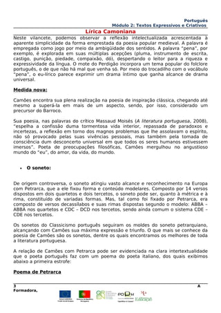 Português
Módulo 2: Textos Expressivos e Criativos
Lírica Camoniana
Neste vilancete, podemos observar a reflexão intelectualizada acrescentada à
aparente simplicidade da forma emprestada da poesia popular medieval. A palavra é
empregada como jogo por meio da ambigüidade dos sentidos. A palavra “pena”, por
exemplo, é explorada em suas múltiplas acepções (pluma, instrumento de escrita,
castigo, punição, piedade, compaixão, dó), despertando o leitor para a riqueza e
expressividade da língua. O mote do Perdigão incorpora um tema popular do folclore
português, o de que não há mal que venha só. Por meio do trocadilho com o vocábulo
“pena”, o eu-lírico parece exprimir um drama íntimo que ganha alcance de drama
universal.
Medida nova:
Camões encontra sua plena realização na poesia de inspiração clássica, chegando até
mesmo a superá-la em mais de um aspecto, sendo, por isso, considerado um
precursor do Barroco.
Sua poesia, nas palavras do crítico Massaud Moisés (A literatura portuguesa, 2008),
“espelha a confissão duma tormentosa vida interior, repassada de paradoxos e
incertezas, a reflexão em torno dos magnos problemas que lhe assolavam o espírito,
não só provocado pelas suas vivências pessoais, mas também pela tomada de
consciência dum desconcerto universal em que todos os seres humanos estivessem
imersos”. Poeta de preocupações filosóficas, Camões mergulhou no angustioso
mundo do “eu”, do amor, da vida, do mundo.
• O soneto:
De origem controversa, o soneto atingiu vasto alcance e reconhecimento na Europa
com Petrarca, que a ele fixou forma e conteúdo modelares. Composto por 14 versos
dispostos em dois quartetos e dois tercetos, o soneto pode ser, quanto à métrica e à
rima, constituído de variadas formas. Mas, tal como foi fixado por Petrarca, era
composto de versos decassílabos e suas rimas dispostas segundo o modelo: ABBA –
ABBA nos quartetos e CDC – DCD nos tercetos, sendo ainda comum o sistema CDE –
CDE nos tercetos.
Os sonetos do Classicismo português seguiram os moldes do soneto petrarquiano,
alcançando com Camões sua máxima expressão e triunfo. O que mais se conhece da
poesia de Camões são os sonetos, dentre os quais encontramos os melhores de toda
a literatura portuguesa.
A relação de Camões com Petrarca pode ser evidenciada na clara intertextualidade
que o poeta português faz com um poema do poeta italiano, dos quais exibimos
abaixo a primeira estrofe:
Poema de Petrarca
3 A
Formadora,
 