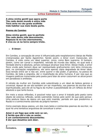 Português
Módulo 2: Textos Expressivos e Criativos
Lírica Camoniana
A alma minha gentil que agora parte
Tão cedo deste mundo à outra vida
Terá certo no céu grata acolhida
Indo habitar sua mais beata parte.
Poema de Camões
Alma minha gentil, que te partiste
Tão cedo desta vida descontente,
Repousa lá no Céu eternamente,
E viva eu cá na terra sempre triste.
• O Amor:
Em Camões, a concepção de amor é influenciada pelo neoplatonismo (ideias de Platão
cristianizadas por Santo Agostinho). Sendo assim, o Amor (com maiúscula), em
Camões, é visto como um ideal superior, único, como Bem supremo. O homem,
porém, como ser carnal e imperfeito, retirado do mundo das ideias, no qual está a
Verdade eterna e absoluta, jamais consegue alcançar esse Amor. Desse modo, o amor
físico vivido pelo homem deve ser representado graficamente com letra minúscula,
pois, na concepção neoplatônica, ele seria apenas cópia degradada do Amor ideal.
Essa tensão entre ser e não ser, entre querer e não poder, é gerativa, na poesia de
Camões, de toda a angústia, dor e insatisfação da alma humana. É por isso que as
imagens poéticas instauradas pelo poeta para falar do amor costumam se alicerçarem
em paradoxos e antíteses.
O retrato da mulher em Camões está subordinado a um ideal de beleza perene e
universal. Apesar de ser ela também um ser imperfeito, nos poemas do escritor ela é
espiritualizada, pois ele vê na figura da mulher a possibilidade de um reflexo do Amor
absoluto a que tanto busca.
Em meio a essas reflexões, é possível notar que o amor é tratado pelo poeta como
objeto de extensa reflexão, sendo submetido menos pelo sentir do que pelo pensar.
Uma postura típica da época em que está inserido, período em que predomina a
Razão e o conhecimento advindo do próprio homem.
Como exemplo dessa poesia, um dos mais belos e conhecidos poemas do escritor, no
qual há uma tentativa angustiosa de conceituar o amor:
Amor é um fogo que arde sem se ver,
É ferida que dói e não se sente;
É um contentamento descontente;
É dor que desatina sem doer.
4 A
Formadora,
 