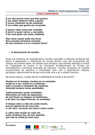 Português
Módulo 2: Textos Expressivos e Criativos
Lírica Camoniana
É um não querer mais que bem querer;
É um andar solitário entre a gente;
É nunca contentar-se de contente;
É um cuidar que ganha em se perder.
É querer estar preso por vontade;
É servir a quem vence, o vencedor;
É ter com quem nos mata, lealdade.
Mas como causar pode seu favor
Nos corações humanos amizade,
Se tão contrário a si é o mesmo Amor?
• O desconcerto do mundo:
Ainda sob influência do neoplatonismo, Camões contrapõe a perfeição do Mundo das
Ideias à degradação e imperfeição do mundo terreno, que não corresponde aos
anseios dos Valores ideais. Ao abordar essa temática, que também abrange os temas
da “fugacidade do tempo” e do “inevitável envelhecimento do homem em
contraposição à constante renovação da natureza”, Camões ultrapassa os modelos
renascentistas de equilíbrio e linearidade, bem com o dogmatismo religioso
português, aproximando-se do que mais tarde viria a ser a estética barroca.
No poema abaixo, o poeta fala da mutabilidade do tempo e do homem:
Mudam-se os tempos, mudam-se as vontades,
muda-se o ser, muda-se a confiança;
todo o mundo é composto de mudança,
tomando sempre novas qualidades.
Continuamente vemos novidades,
diferentes em tudo da esperança;
do mal ficam as mágoas na lembrança,
e do bem (se algum houve), as saudades.
O tempo cobre o chão de verde manto,
que já coberto foi de neve fria,
e, em mim, converte em choro o doce canto.
E, afora este mudar-se cada dia,
outra mudança faz, de mor espanto,
que não se muda já como soía.
5 A
Formadora,
 