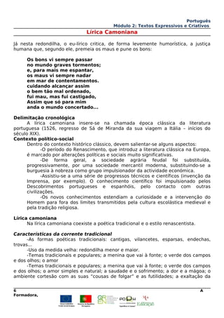 Português
Módulo 2: Textos Expressivos e Criativos
Lírica Camoniana
Já nesta redondilha, o eu-lírico critica, de forma levemente humorística, a justiça
humana que, segundo ele, premeia os maus e pune os bons:
Os bons vi sempre passar
no mundo graves tormentos;
e, para mais me espantar,
os maus vi sempre nadar
em mar de contentamentos.
cuidando alcançar assim
o bem tão mal ordenado,
fui mau, mas fui castigado,
Assim que só para mim
anda o mundo concertado...
Delimitação cronológica
A lírica camoniana insere-se na chamada época clássica da literatura
portuguesa (1526, regresso de Sá de Miranda da sua viagem a Itália – inícios do
século XIX).
Contexto político-social
Dentro do contexto histórico clássico, devem salientar-se alguns aspectos:
-O período do Renascimento, que introduz a literatura clássica na Europa,
é marcado por alterações políticas e sociais muito significativas.
-De forma geral, a sociedade agrária feudal foi substituída,
progressivamente, por uma sociedade mercantil moderna, substituindo-se a
burguesia à nobreza como grupo impulsionador da actividade económica.
-Assistiu-se a uma série de progressos técnicos e científicos (invenção da
Imprensa, por exemplo). O conhecimento científico foi impulsionado pelos
Descobrimentos portugueses e espanhóis, pelo contacto com outras
civilizações.
-Os novos conhecimentos estendiam a curiosidade e a intervenção do
Homem para fora dos limites transmitidos pela cultura escolástica medieval e
pela tradição religiosa.
Lírica camoniana
Na lírica camoniana coexiste a poética tradicional e o estilo renascentista.
Características da corrente tradicional
-As formas poéticas tradicionais: cantigas, vilancetes, esparsas, endechas,
trovas...
-Uso da medida velha: redondilha menor e maior.
-Temas tradicionais e populares; a menina que vai à fonte; o verde dos campos
e dos olhos; o amor
-Temas tradicionais e populares; a menina que vai à fonte; o verde dos campos
e dos olhos; o amor simples e natural; a saudade e o sofrimento; a dor e a mágoa; o
ambiente cortesão com as suas “cousas de folgar” e as futilidades; a exaltação da
6 A
Formadora,
 
