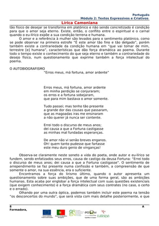 Português
Módulo 2: Textos Expressivos e Criativos
Lírica Camoniana
tão físico de desejar se transforma em platónico e não sendo concretizado é condição
para que o amor seja eterno. Existe, então, o conflito entre o espiritual e o carnal
quando o eu-lírico expõe a sua condição terrena e humana.
O amor e a referência à mulher são levados para o sentimento platónico, como
se pode observar na primeira estrofe “É este amor tão fino e tão delgado”, porém
também existe a contrariedade da condição humana em “que vai tomar de mim,
terrestre [e] humana”, características que dão força dramática ao poema. Durante
todo o tempo existe o conhecimento do que seja eterno e também a contrariedade do
desejo físico, num questionamento que exprime também a força intelectual do
poema.
O AUTOBIOGRAFISMO
“Erros meus, má fortuna, amor ardente”
Erros meus, má fortuna, amor ardente
em minha perdição se conjuraram;
os erros e a fortuna sobejaram,
que para mim bastava o amor somente.
Tudo passei; mas tenho tão presente
a grande dor das cousas que passaram,
que as magoadas iras me ensinaram
a não querer já nunca ser contente.
Errei todo o discurso de meus anos;
dei causa a que a Fortuna castigasse
as minhas mal fundadas esperanças.
De amor não vi senão breves enganos.
Oh! quem tanto pudesse que fartasse
este meu duro genio de vinganças!
Observa-se claramente neste soneto a vida do poeta, onde autor e eu-lírico se
fundem, sendo enfatizados seus erros, causa de castigo da deusa Fortuna: “Errei todo
o discurso de meus anos; dei causa a que a Fortuna castigasse”. O sentimento de
arrependimento se faz presente numa confissão e também, a compreensão de que
somente o amor, na sua essência, era o suficiente.
Encontramos a força do lirismo último, quando o autor apresenta um
questionamento sobre suas ambições, que de uma forma geral, são as ambições
humanas. Esta acaba por englobar a força intelectual com suas questões existenciais
(que exigem conhecimento) e a força dramática com seus contrates (no caso, o certo
e o errado).
Olhando por uma outra óptica, podemos também incluir este poema na tensão
“os desconcertos do mundo”, que será vista com mais detalhe posteriormente, e que
8 A
Formadora,
 