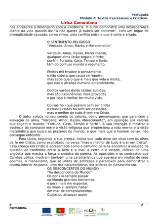 Português
Módulo 2: Textos Expressivos e Criativos
Lírica Camoniana
nos apresenta o desengano com a existência. O autor demonstra uma desesperança
diante da vida quando diz “a não querer já nunca ser contente”, com um toque de
dramaticidade causada, como vimos, pelo conflito entre o que é certo e errado.
O SENTIMENTO RELIGIOSO
“Verdade, Amor, Razão e Merecimento”
Verdade, Amor, Razão, Merecimento,
qualquer alma farão segura e forte;
porém, Fortuna, Caso, Tempo e Sorte,
têm do confuso mundo o regimento.
Efeitos mil revolve o pensamento
e não sabe a que causa se reporte;
mas sabe que o que é mais que vida e morte,
que não o alcança humano entendimento.
Doctos varões darão razões subidas,
mas são experiências mais provadas,
e por isso é melhor ter muito visto.
Cousas há i que passam sem ser cridas
e cousas cridas há sem ser passadas,
mas o melhor de tudo é crer em Cristo.
O autor coloca no seu soneto os valores, como personagens, que garantem a
elevação da alma, “Verdade, Amor, Razão, Merecimento”, em oposição aos valores
que regem o mundo, “Fortuna, Caso, Tempo e Sorte”. A sua intenção é mostrar a
essência do contraste entre a visão religiosa que proporciona a vida eterna e a visão
materialista que busca os prazeres do mundo, e que mais que o homem pense, não
consegue entender.
Para tanto, seguindo a sua crença, indica que tudo deve ser visto com os olhos
da fé em Cristo, como explicitado no verso “mas o melhor de tudo é crer em Cristo”.
Essa crença em Cristo é apresentada como o caminho para se encontrar a solução da
questão do confronto entre o bem e o mal, o certo e o errado, reflexo de uma
angústia que mostra a força dramática do poema. As oposições e os contrastes que
Camões utiliza, mostram também uma característica que aparece em muitos de seus
poemas, o maneirismo, que se utiliza de antíteses e paradoxos para demonstrar o
drama interior do poeta, uma das características dos artistas do Renascimento.
OS DESCONCERTOS DO MUNDO
“Ao desconcerto do Mundo”
Os bons vi sempre passar
no Mundo grandes tormentos;
e pera mais me espantar,
os maus vi sempre nadar
em mar de contentamentos.
Cuidando alcançar assim
9 A
Formadora,
 