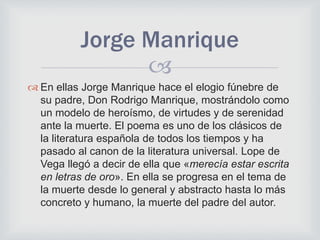 
 En ellas Jorge Manrique hace el elogio fúnebre de
su padre, Don Rodrigo Manrique, mostrándolo como
un modelo de heroísmo, de virtudes y de serenidad
ante la muerte. El poema es uno de los clásicos de
la literatura española de todos los tiempos y ha
pasado al canon de la literatura universal. Lope de
Vega llegó a decir de ella que «merecía estar escrita
en letras de oro». En ella se progresa en el tema de
la muerte desde lo general y abstracto hasta lo más
concreto y humano, la muerte del padre del autor.
Jorge Manrique
 