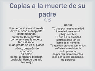 
Coplas a la muerte de su
padre
I
Recuerde el alma dormida,
avive el seso e despierte
contemplando
cómo se pasa la vida,
cómo se viene la muerte
tan callando;
cuán presto se va el placer,
cómo, después de
acordado,
da dolor;
cómo, a nuestro parecer,
cualquier tiempo pasado
fue mejor.
XXXIX
Tú que por nuestra maldad
tomaste forma servil
y bajo nombre;
Tú que en tu divinidad
juntaste cosa tan vil
como es el hombre;
Tú que tan grandes tormentos
sufriste sin resistencia
en tu persona,
no por mis merecimientos,
mas por tu sola clemencia,
me perdona.
 