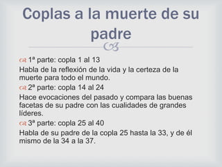
 1ª parte: copla 1 al 13
Habla de la reflexión de la vida y la certeza de la
muerte para todo el mundo.
 2ª parte: copla 14 al 24
Hace evocaciones del pasado y compara las buenas
facetas de su padre con las cualidades de grandes
líderes.
 3ª parte: copla 25 al 40
Habla de su padre de la copla 25 hasta la 33, y de él
mismo de la 34 a la 37.
Coplas a la muerte de su
padre
 
