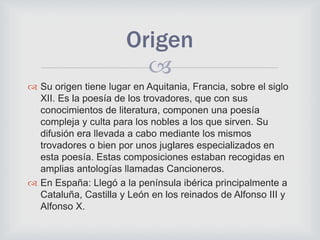 
 Su origen tiene lugar en Aquitania, Francia, sobre el siglo
XII. Es la poesía de los trovadores, que con sus
conocimientos de literatura, componen una poesía
compleja y culta para los nobles a los que sirven. Su
difusión era llevada a cabo mediante los mismos
trovadores o bien por unos juglares especializados en
esta poesía. Estas composiciones estaban recogidas en
amplias antologías llamadas Cancioneros.
 En España: Llegó a la península ibérica principalmente a
Cataluña, Castilla y León en los reinados de Alfonso III y
Alfonso X.
Origen
 