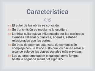 
 El autor de las obras es conocido.
 Su transmisión es mediante la escritura.
 La lírica culta estuvo influenciada por las corrientes
literarias italianas y clásicas, además, estaban
relacionadas con las cortes.
 Se trata de poemas extensos, de composición
compleja con un léxico culto que los hacían estar al
alcance solo de las clases sociales más elevadas.
 Los autores empleaban el gallego como lengua
hasta la segunda mitad del siglo XIV.
Característica
 