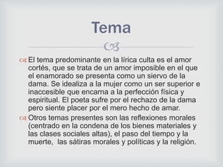 
 El tema predominante en la lírica culta es el amor
cortés, que se trata de un amor imposible en el que
el enamorado se presenta como un siervo de la
dama. Se idealiza a la mujer como un ser superior e
inaccesible que encarna a la perfección física y
espiritual. El poeta sufre por el rechazo de la dama
pero siente placer por el mero hecho de amar.
 Otros temas presentes son las reflexiones morales
(centrado en la condena de los bienes materiales y
las clases sociales altas), el paso del tiempo y la
muerte, las sátiras morales y políticas y la religión.
Tema
 